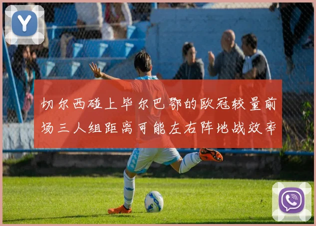 切尔西碰上毕尔巴鄂的欧冠较量前场三人组距离可能左右阵地战效率