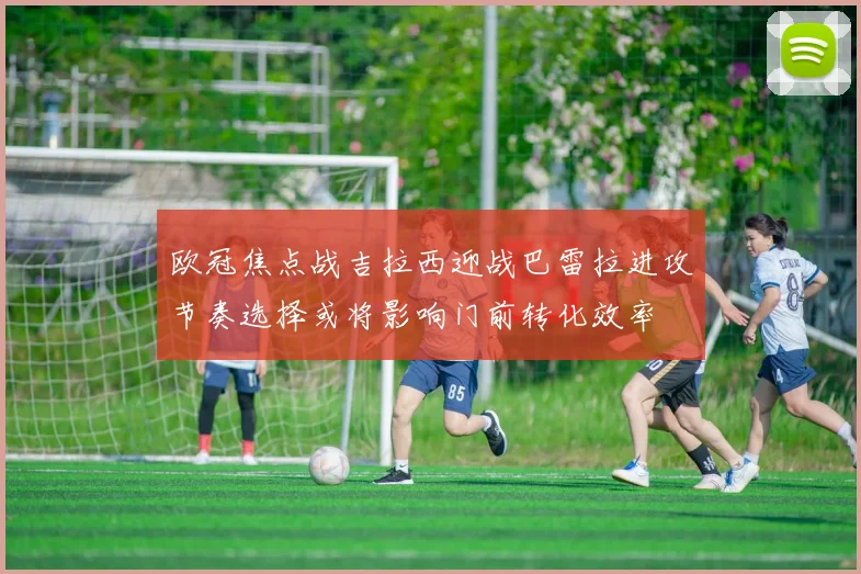 欧冠焦点战吉拉西迎战巴雷拉进攻节奏选择或将影响门前转化效率