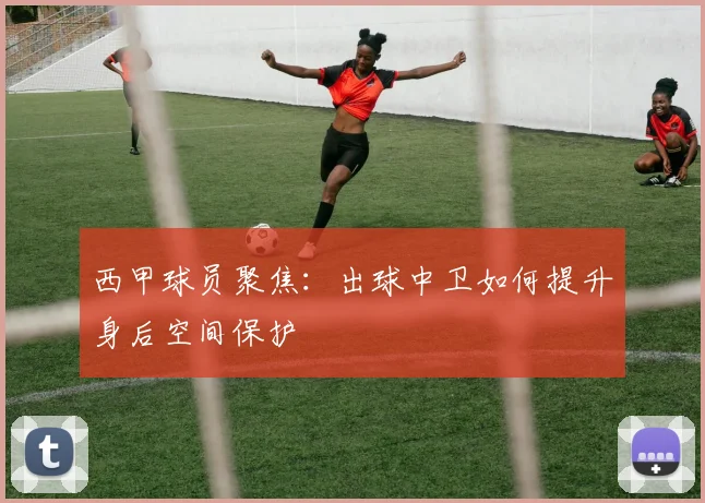 西甲球员聚焦：出球中卫如何提升身后空间保护