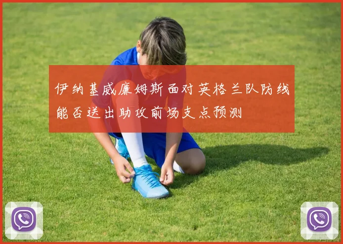 伊纳基威廉姆斯面对英格兰队防线能否送出助攻前场支点预测