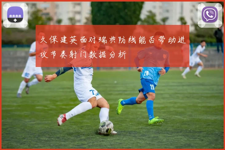 久保建英面对瑞典防线能否带动进攻节奏射门数据分析