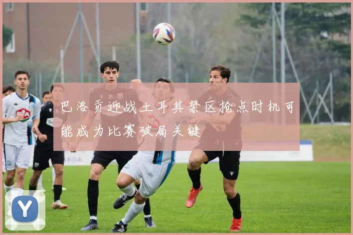 巴洛贡迎战土耳其禁区抢点时机可能成为比赛破局关键