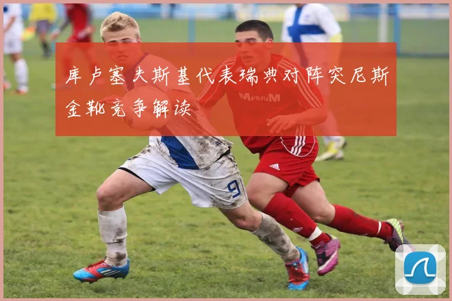 库卢塞夫斯基代表瑞典对阵突尼斯金靴竞争解读