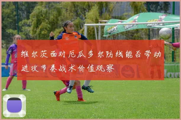 维尔茨面对厄瓜多尔防线能否带动进攻节奏战术价值观察