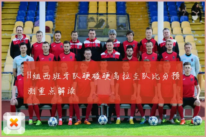 H组西班牙队硬碰硬乌拉圭队比分预测重点解读