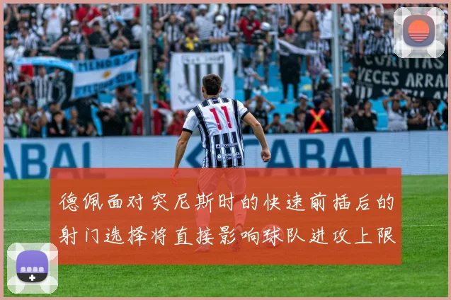 德佩面对突尼斯时的快速前插后的射门选择将直接影响球队进攻上限