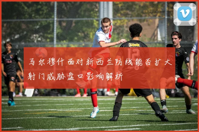 马尔穆什面对新西兰防线能否扩大射门威胁盘口影响解析