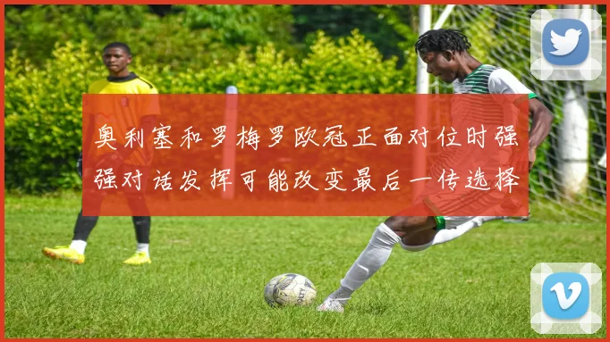 奥利塞和罗梅罗欧冠正面对位时强强对话发挥可能改变最后一传选择