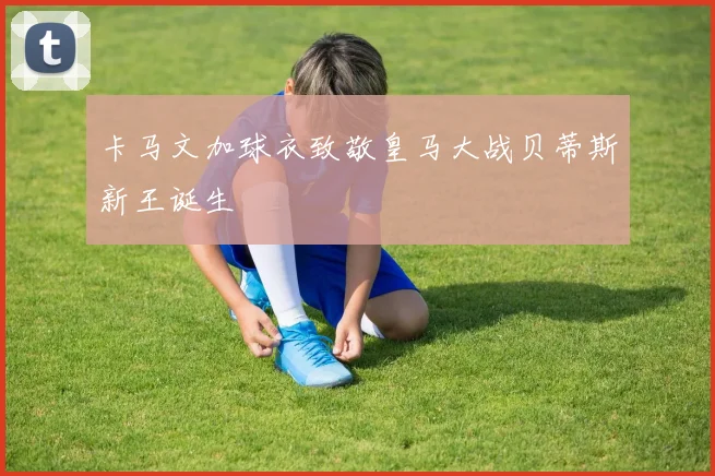 卡马文加球衣致敬皇马大战贝蒂斯新王诞生