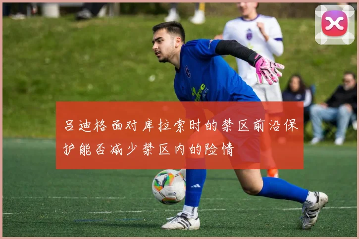 吕迪格面对库拉索时的禁区前沿保护能否减少禁区内的险情
