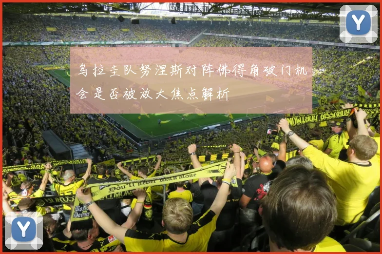 乌拉圭队努涅斯对阵佛得角破门机会是否被放大焦点解析