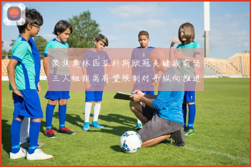 聚焦奥林匹亚科斯欧冠关键战前场三人组距离有望限制对手纵向推进