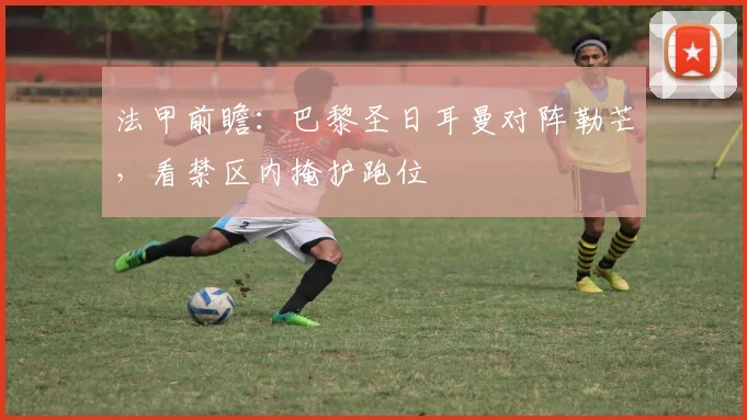 法甲前瞻：巴黎圣日耳曼对阵勒芒，看禁区内掩护跑位