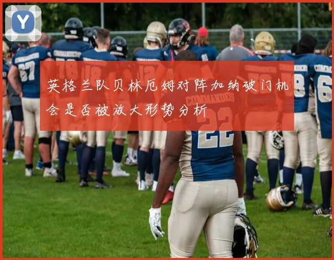 英格兰队贝林厄姆对阵加纳破门机会是否被放大形势分析