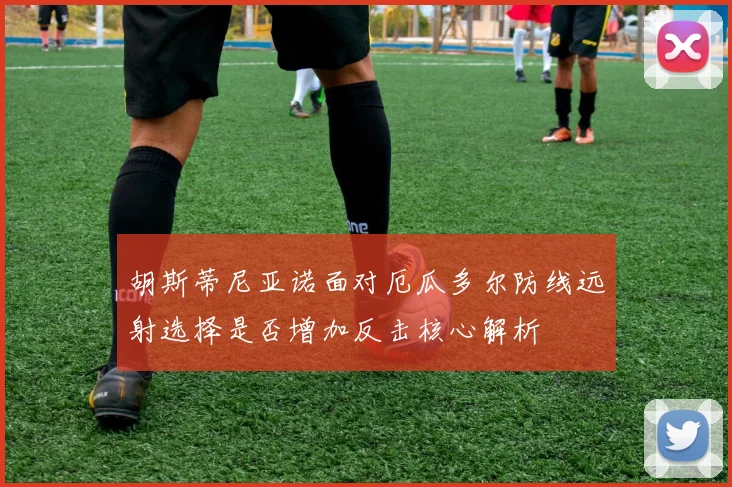 胡斯蒂尼亚诺面对厄瓜多尔防线远射选择是否增加反击核心解析