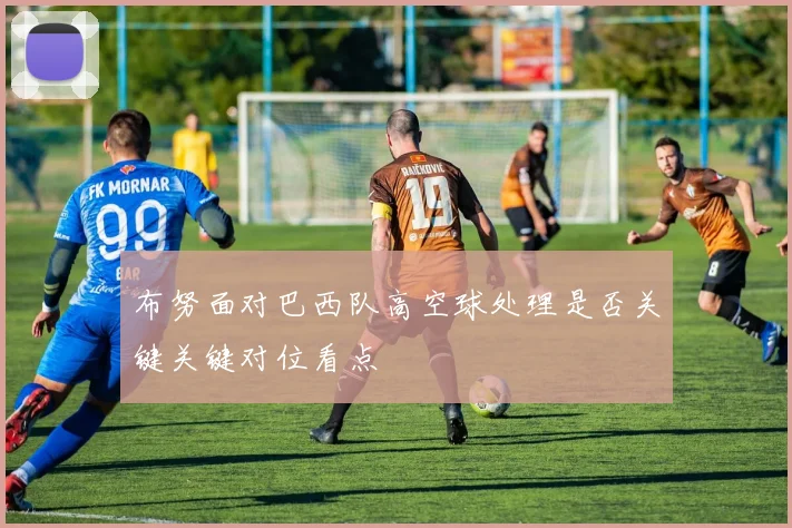 布努面对巴西队高空球处理是否关键关键对位看点