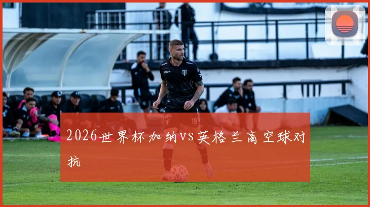 2026世界杯加纳vs英格兰高空球对抗