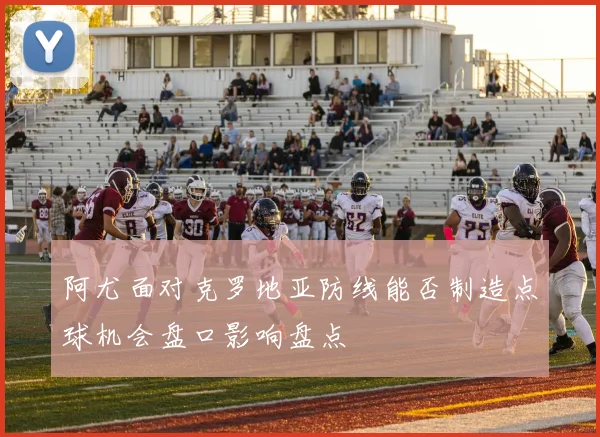 阿尤面对克罗地亚防线能否制造点球机会盘口影响盘点