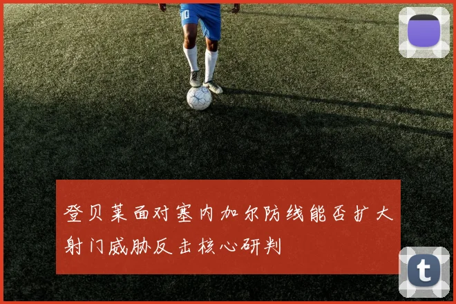 登贝莱面对塞内加尔防线能否扩大射门威胁反击核心研判