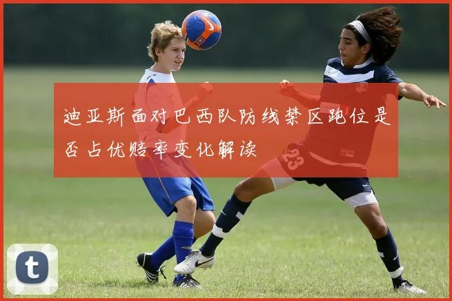 迪亚斯面对巴西队防线禁区跑位是否占优赔率变化解读