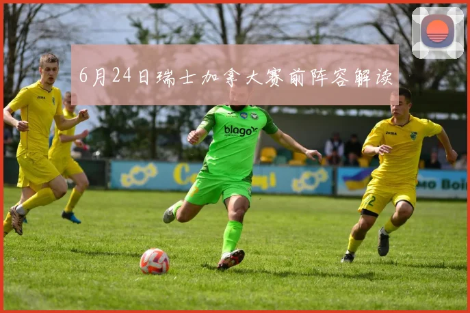 6月24日瑞士加拿大赛前阵容解读