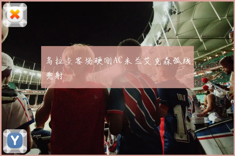 乌拉圭客场硬刚AC米兰艾克森弧线兜射