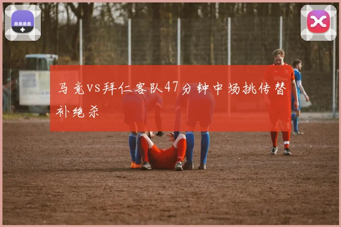 马竞vs拜仁客队47分钟中场挑传替补绝杀
