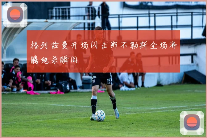 格列兹曼开场闪击那不勒斯全场沸腾绝杀瞬间