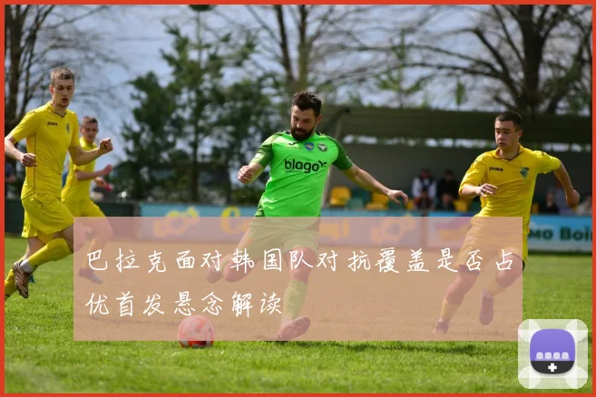 巴拉克面对韩国队对抗覆盖是否占优首发悬念解读