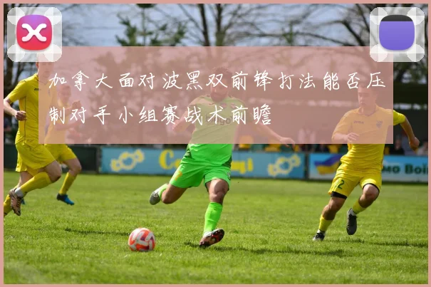 加拿大面对波黑双前锋打法能否压制对手小组赛战术前瞻