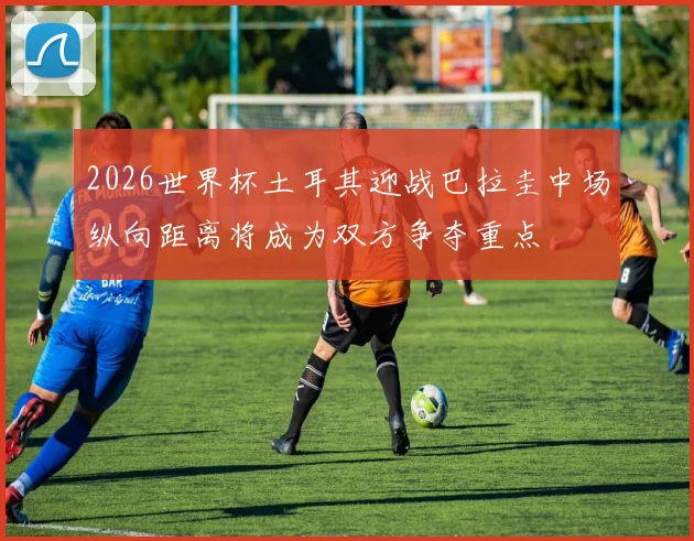 2026世界杯土耳其迎战巴拉圭中场纵向距离将成为双方争夺重点