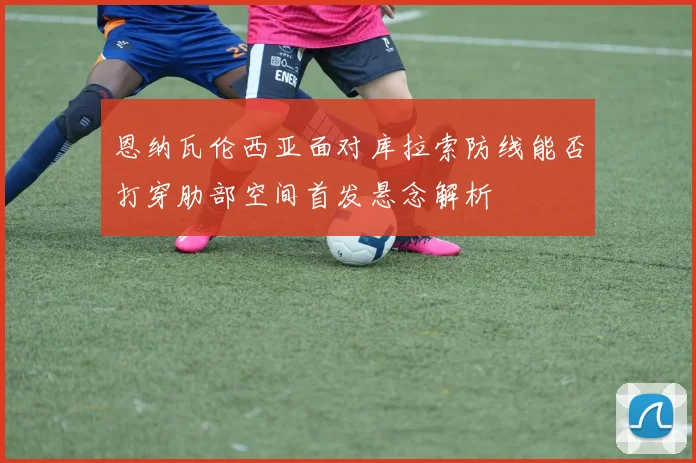 恩纳瓦伦西亚面对库拉索防线能否打穿肋部空间首发悬念解析