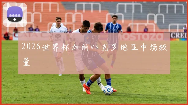 2026世界杯加纳vs克罗地亚中场较量