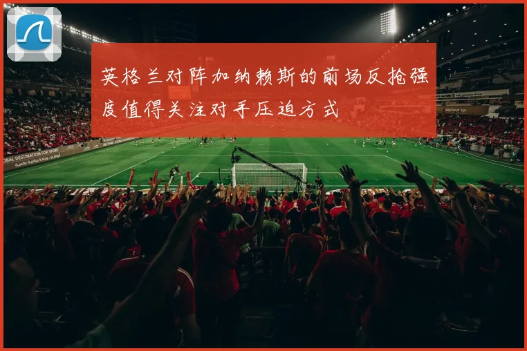 英格兰对阵加纳赖斯的前场反抢强度值得关注对手压迫方式