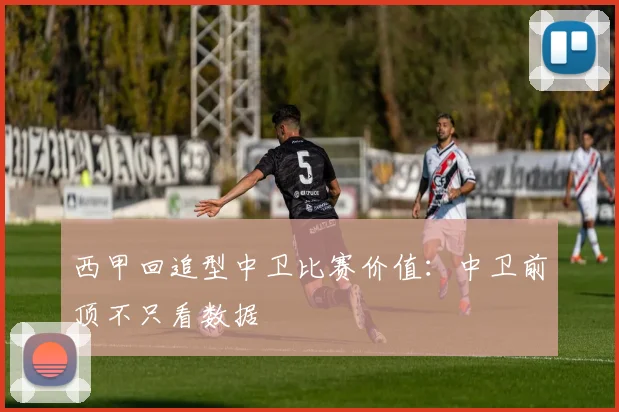 西甲回追型中卫比赛价值:中卫前顶不只看数据