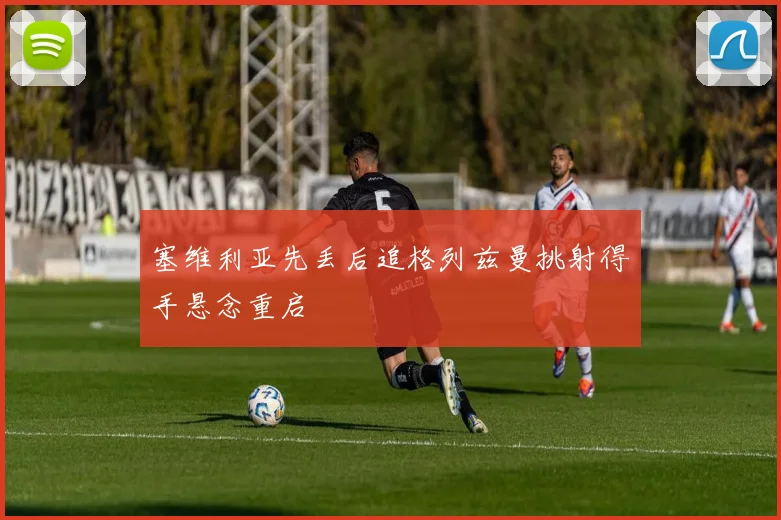 塞维利亚先丢后追格列兹曼挑射得手悬念重启